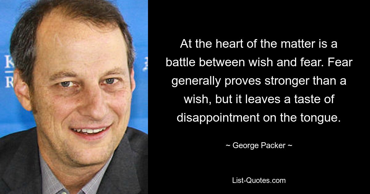 At the heart of the matter is a battle between wish and fear. Fear generally proves stronger than a wish, but it leaves a taste of disappointment on the tongue. — © George Packer