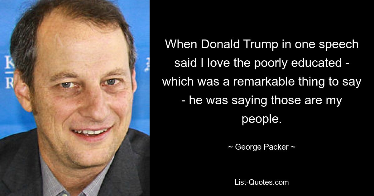 When Donald Trump in one speech said I love the poorly educated - which was a remarkable thing to say - he was saying those are my people. — © George Packer