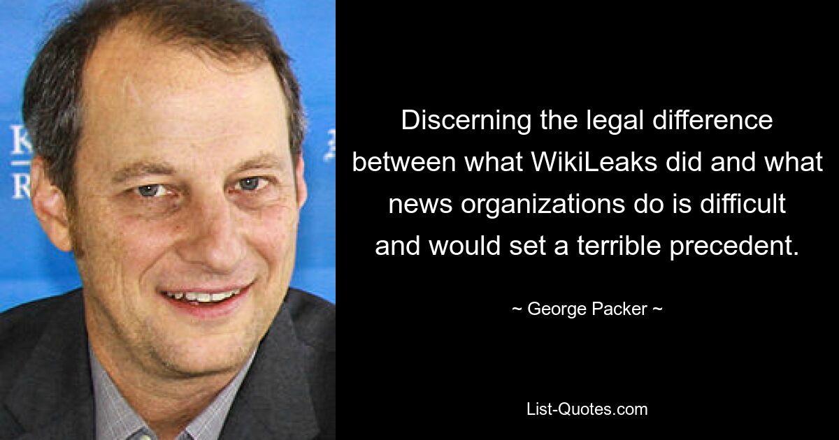 Discerning the legal difference between what WikiLeaks did and what news organizations do is difficult and would set a terrible precedent. — © George Packer