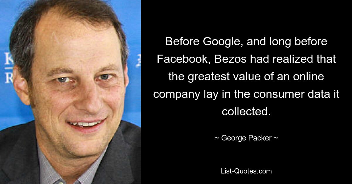 Before Google, and long before Facebook, Bezos had realized that the greatest value of an online company lay in the consumer data it collected. — © George Packer