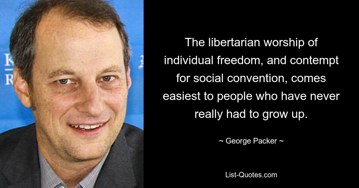 The libertarian worship of individual freedom, and contempt for social convention, comes easiest to people who have never really had to grow up. — © George Packer