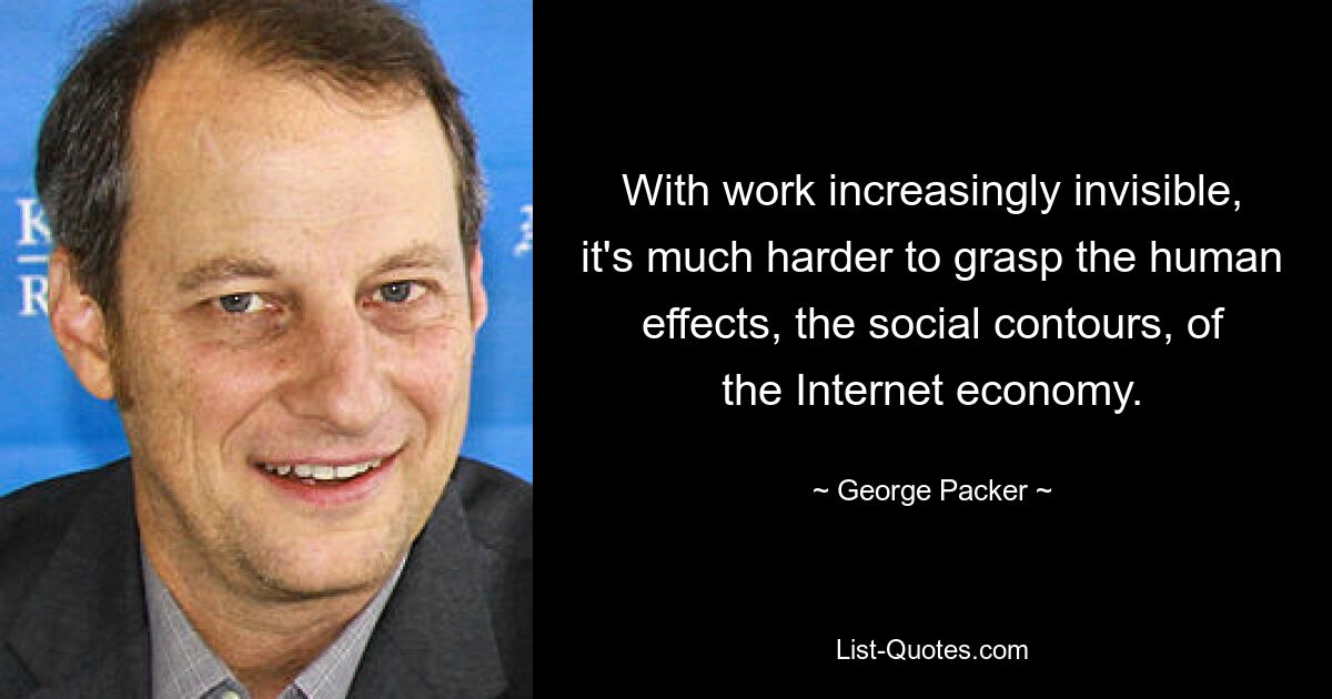 With work increasingly invisible, it's much harder to grasp the human effects, the social contours, of the Internet economy. — © George Packer