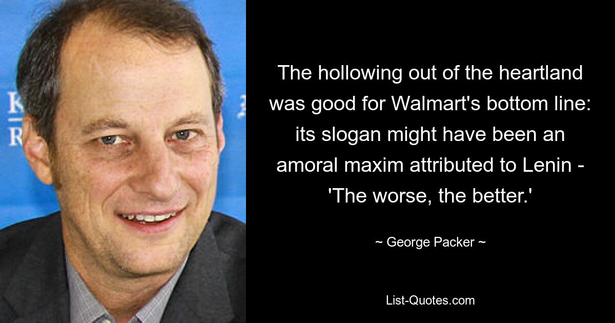 The hollowing out of the heartland was good for Walmart's bottom line: its slogan might have been an amoral maxim attributed to Lenin - 'The worse, the better.' — © George Packer