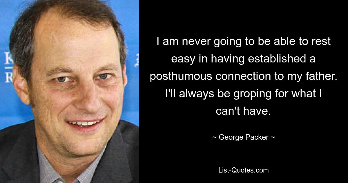 I am never going to be able to rest easy in having established a posthumous connection to my father. I'll always be groping for what I can't have. — © George Packer