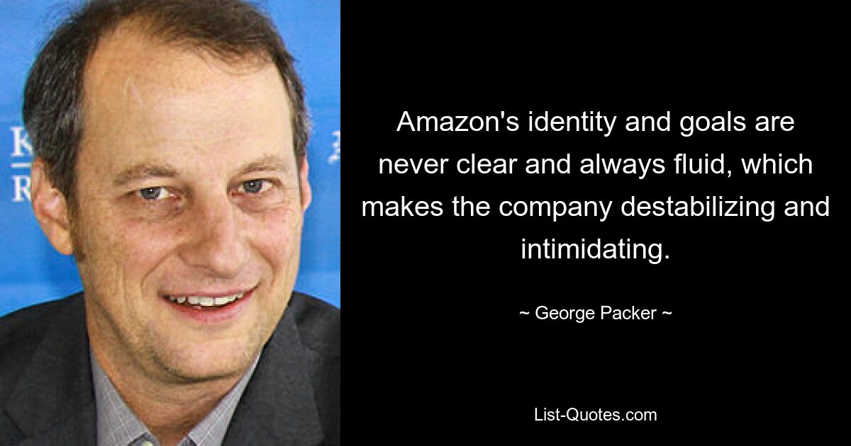 Amazon's identity and goals are never clear and always fluid, which makes the company destabilizing and intimidating. — © George Packer