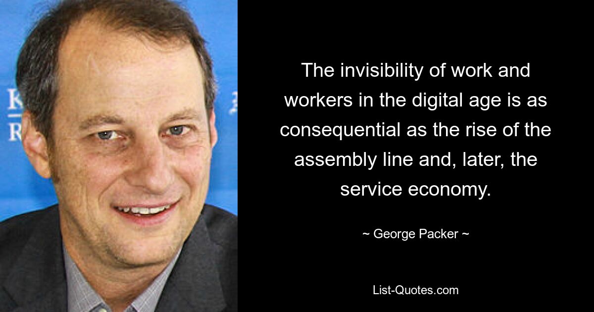 The invisibility of work and workers in the digital age is as consequential as the rise of the assembly line and, later, the service economy. — © George Packer