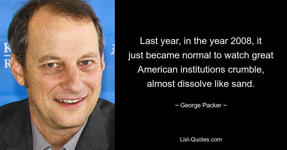 Last year, in the year 2008, it just became normal to watch great American institutions crumble, almost dissolve like sand. — © George Packer