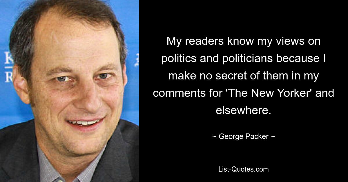 My readers know my views on politics and politicians because I make no secret of them in my comments for 'The New Yorker' and elsewhere. — © George Packer