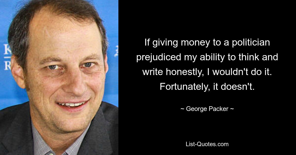 If giving money to a politician prejudiced my ability to think and write honestly, I wouldn't do it. Fortunately, it doesn't. — © George Packer