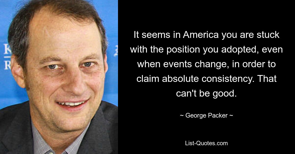 It seems in America you are stuck with the position you adopted, even when events change, in order to claim absolute consistency. That can't be good. — © George Packer