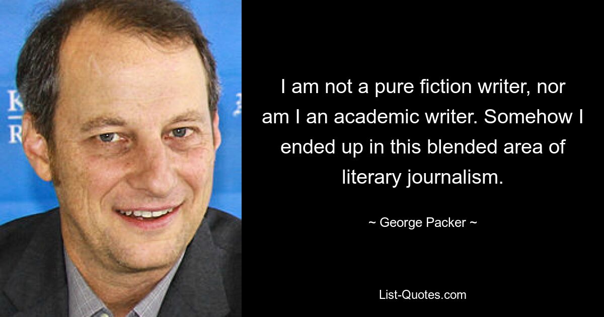 I am not a pure fiction writer, nor am I an academic writer. Somehow I ended up in this blended area of literary journalism. — © George Packer