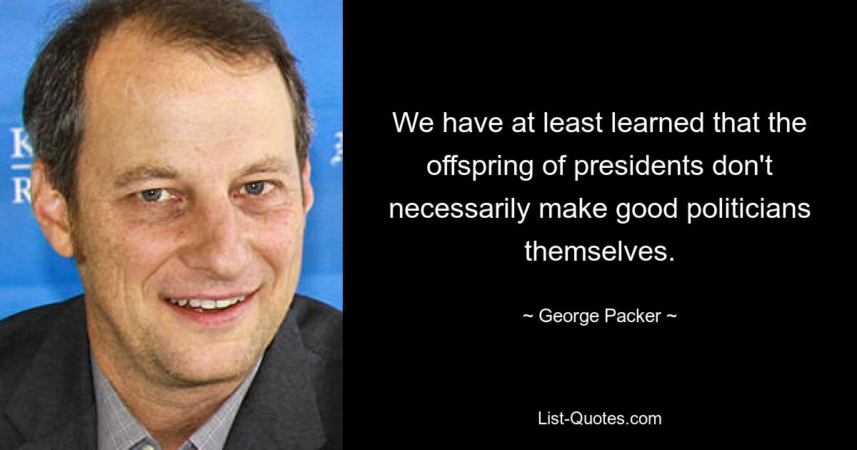 We have at least learned that the offspring of presidents don't necessarily make good politicians themselves. — © George Packer