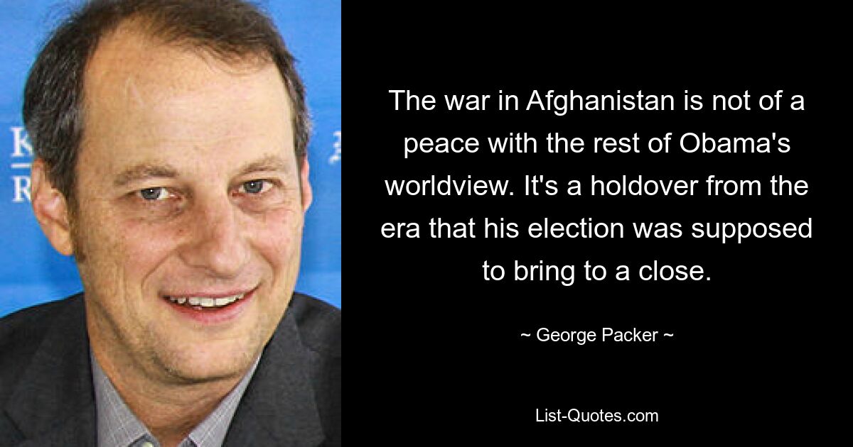 The war in Afghanistan is not of a peace with the rest of Obama's worldview. It's a holdover from the era that his election was supposed to bring to a close. — © George Packer