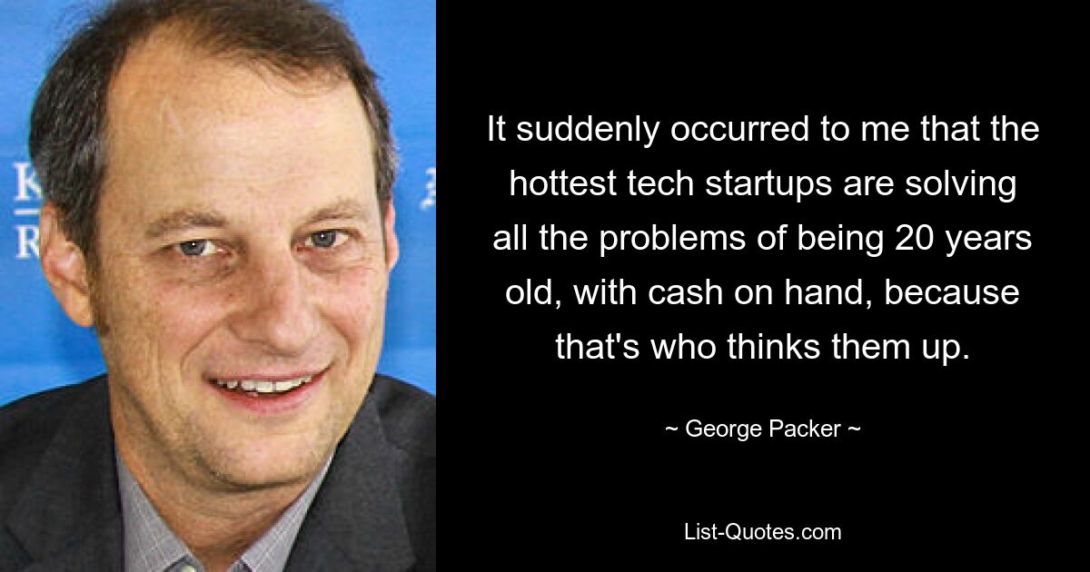 It suddenly occurred to me that the hottest tech startups are solving all the problems of being 20 years old, with cash on hand, because that's who thinks them up. — © George Packer