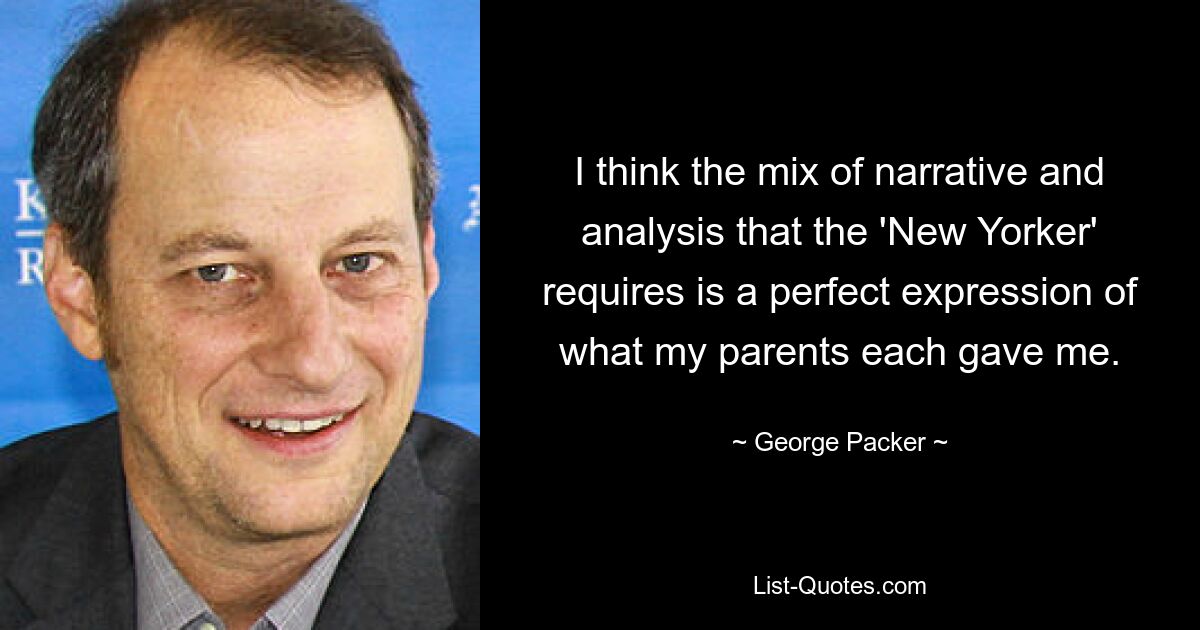 I think the mix of narrative and analysis that the 'New Yorker' requires is a perfect expression of what my parents each gave me. — © George Packer