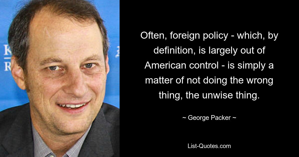 Often, foreign policy - which, by definition, is largely out of American control - is simply a matter of not doing the wrong thing, the unwise thing. — © George Packer