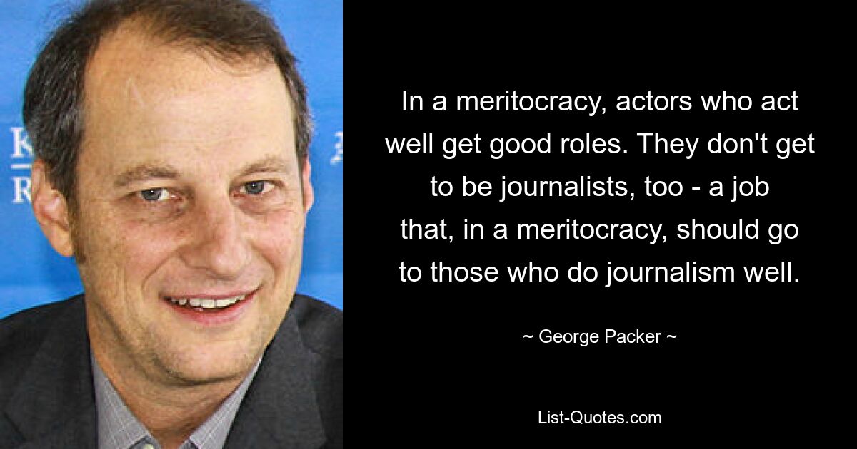 In a meritocracy, actors who act well get good roles. They don't get to be journalists, too - a job that, in a meritocracy, should go to those who do journalism well. — © George Packer