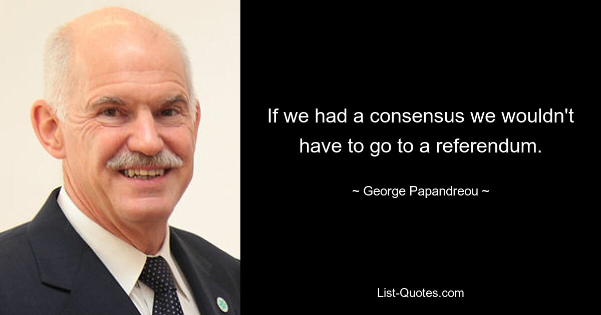 If we had a consensus we wouldn't have to go to a referendum. — © George Papandreou