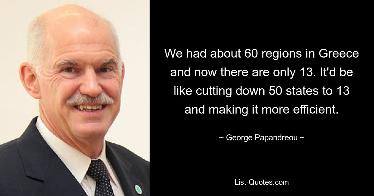 We had about 60 regions in Greece and now there are only 13. It'd be like cutting down 50 states to 13 and making it more efficient. — © George Papandreou