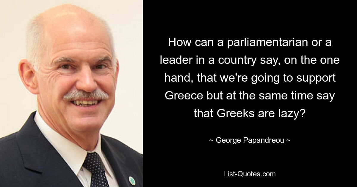 How can a parliamentarian or a leader in a country say, on the one hand, that we're going to support Greece but at the same time say that Greeks are lazy? — © George Papandreou