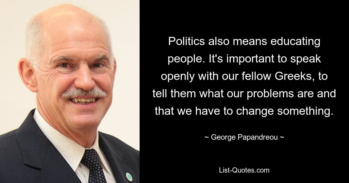 Politics also means educating people. It's important to speak openly with our fellow Greeks, to tell them what our problems are and that we have to change something. — © George Papandreou