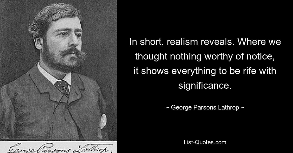 Kurz gesagt, der Realismus offenbart. Wo wir nichts Bemerkenswertes dachten, zeigt es, dass alles voller Bedeutung ist. — © George Parsons Lathrop