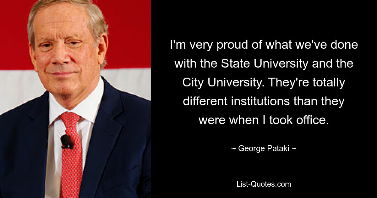 I'm very proud of what we've done with the State University and the City University. They're totally different institutions than they were when I took office. — © George Pataki