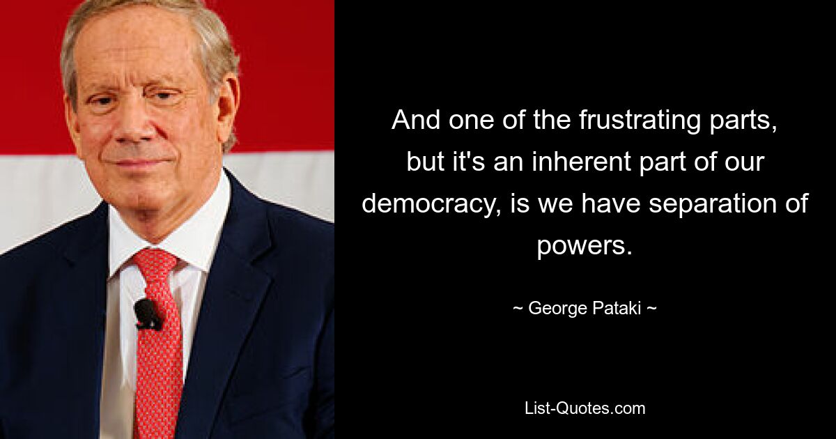 And one of the frustrating parts, but it's an inherent part of our democracy, is we have separation of powers. — © George Pataki