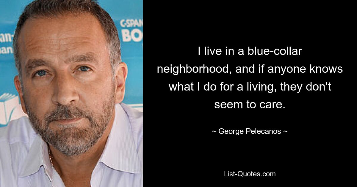 I live in a blue-collar neighborhood, and if anyone knows what I do for a living, they don't seem to care. — © George Pelecanos