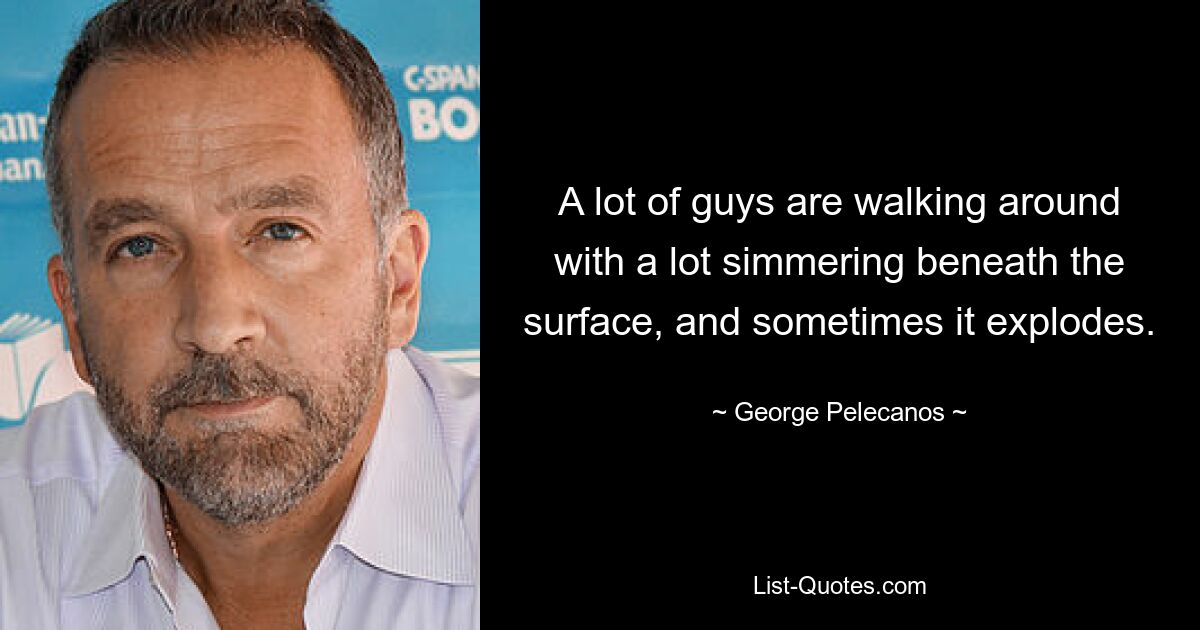 A lot of guys are walking around with a lot simmering beneath the surface, and sometimes it explodes. — © George Pelecanos