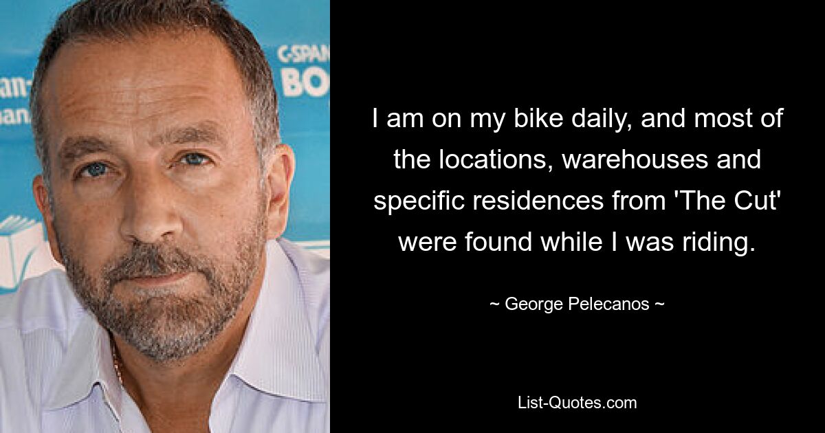 I am on my bike daily, and most of the locations, warehouses and specific residences from 'The Cut' were found while I was riding. — © George Pelecanos