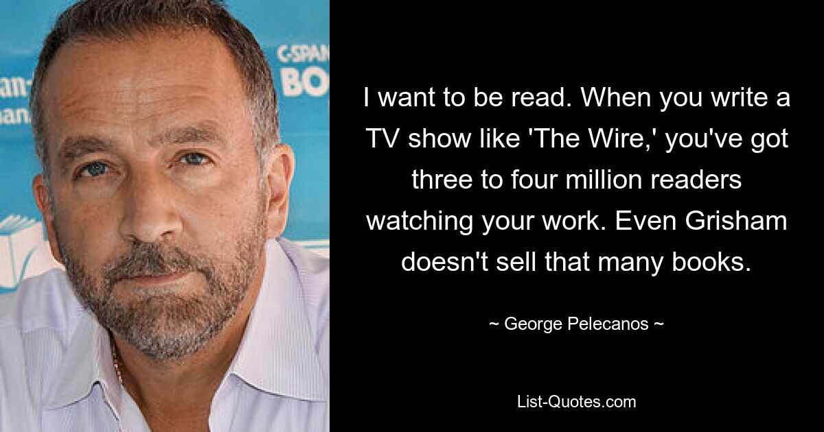 I want to be read. When you write a TV show like 'The Wire,' you've got three to four million readers watching your work. Even Grisham doesn't sell that many books. — © George Pelecanos