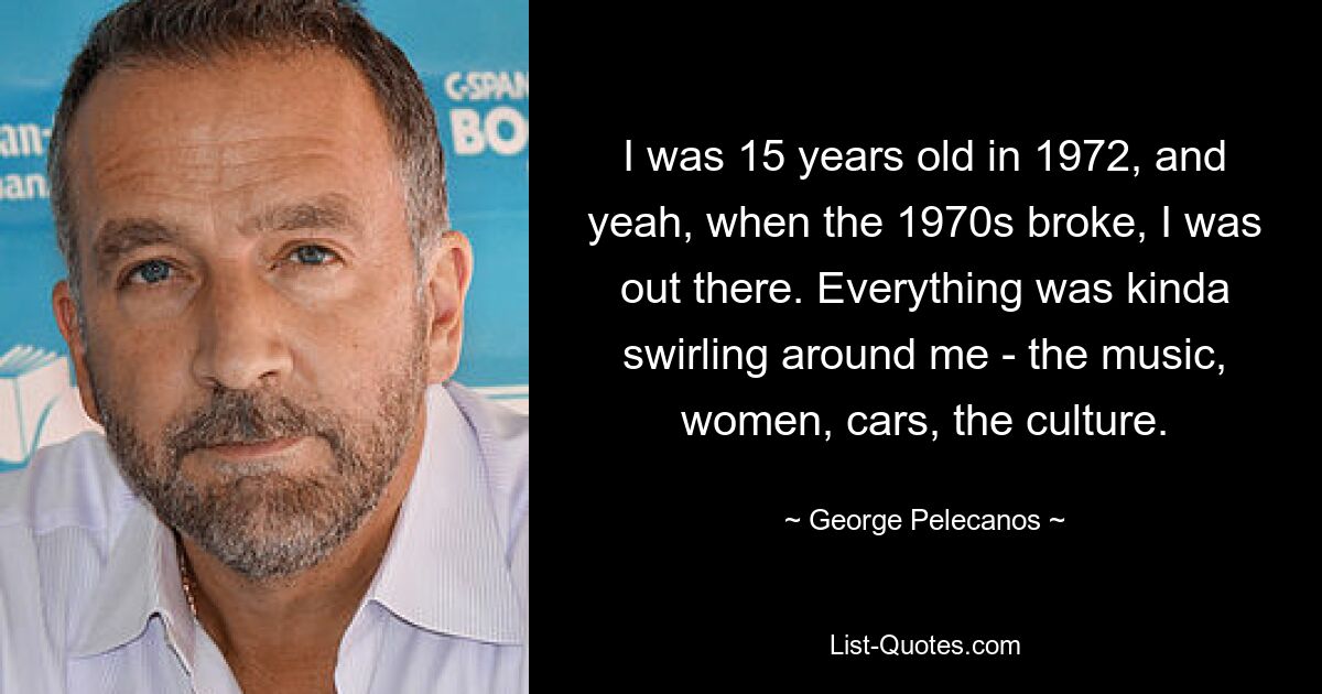 I was 15 years old in 1972, and yeah, when the 1970s broke, I was out there. Everything was kinda swirling around me - the music, women, cars, the culture. — © George Pelecanos