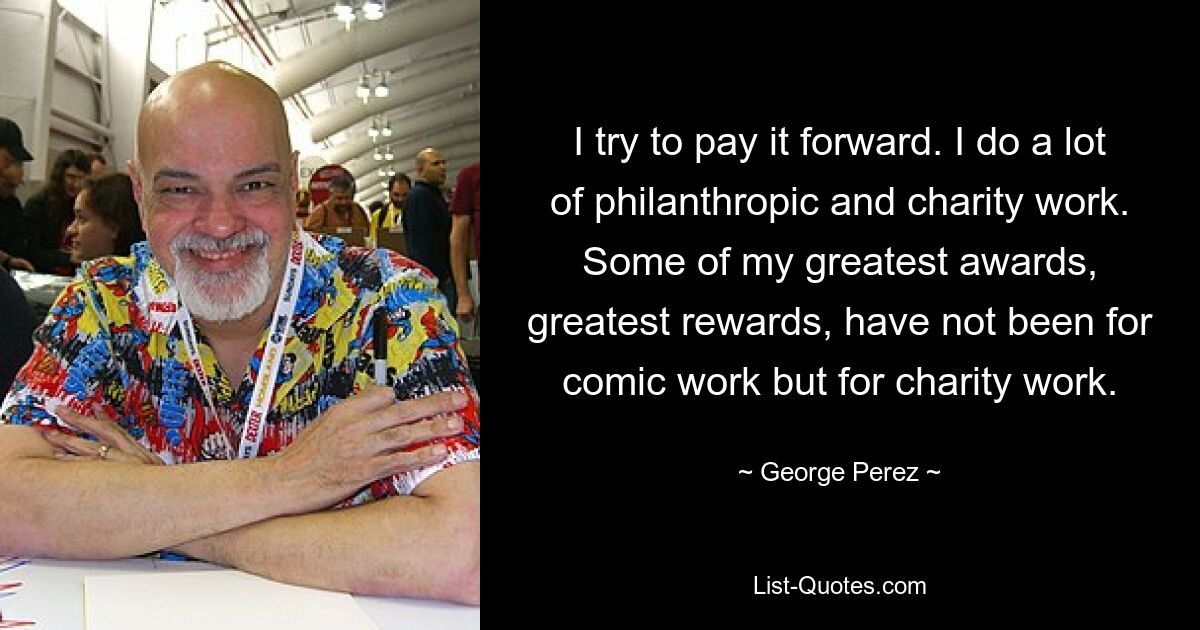 I try to pay it forward. I do a lot of philanthropic and charity work. Some of my greatest awards, greatest rewards, have not been for comic work but for charity work. — © George Perez