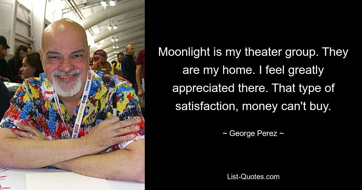 Moonlight is my theater group. They are my home. I feel greatly appreciated there. That type of satisfaction, money can't buy. — © George Perez