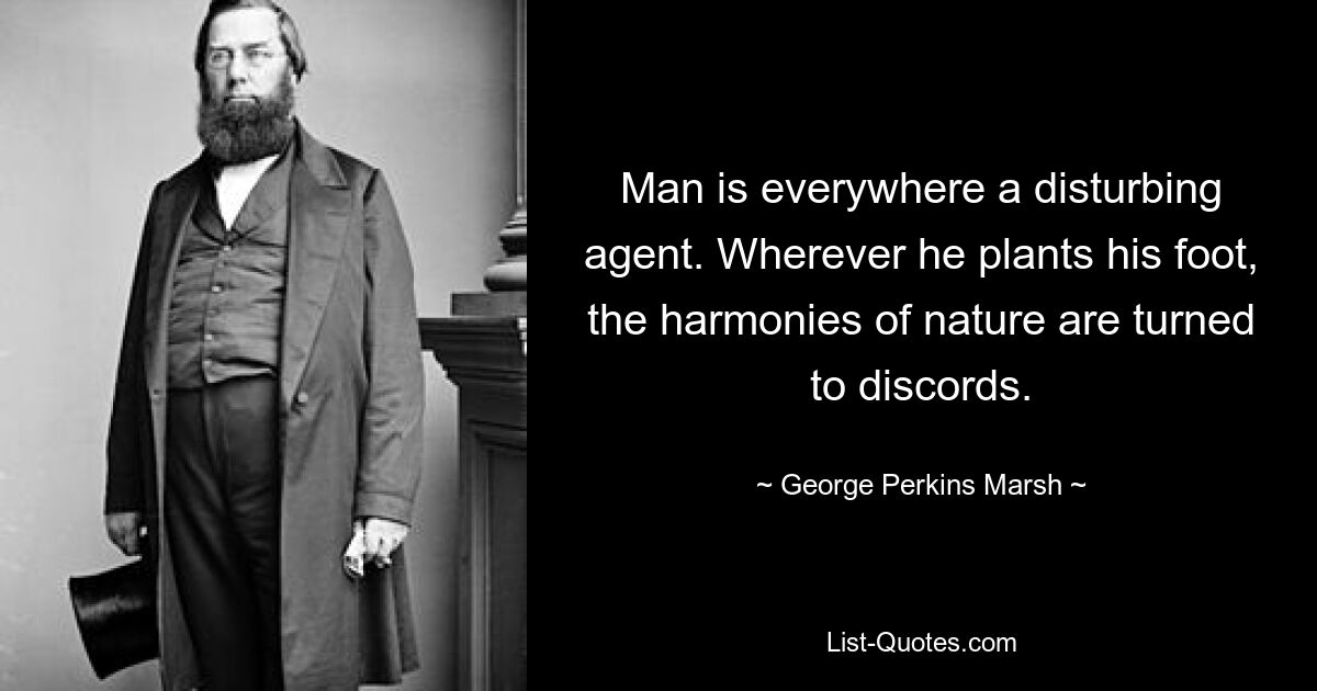 Man is everywhere a disturbing agent. Wherever he plants his foot, the harmonies of nature are turned to discords. — © George Perkins Marsh