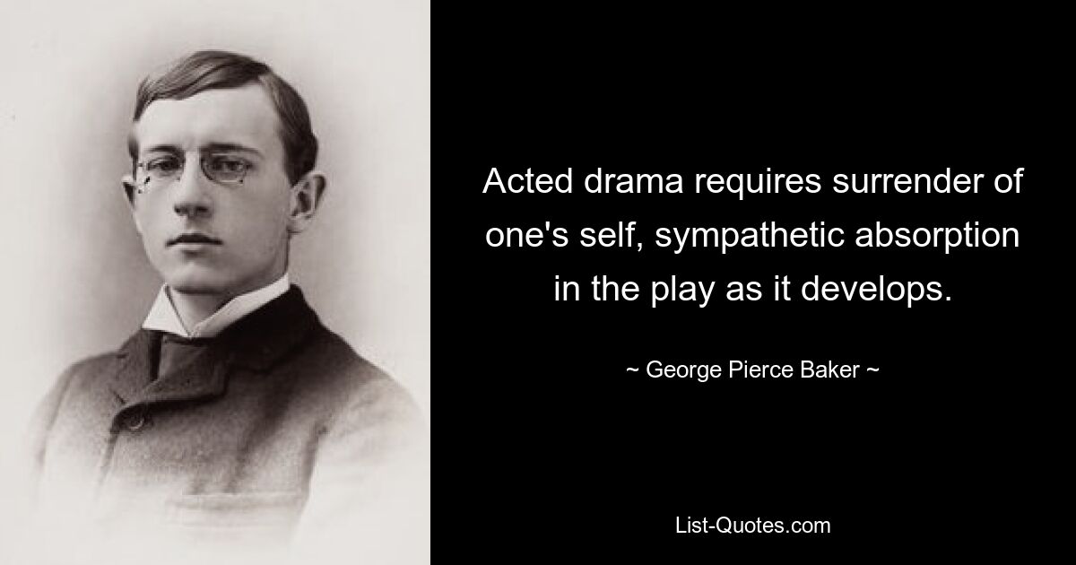 Acted drama requires surrender of one's self, sympathetic absorption in the play as it develops. — © George Pierce Baker