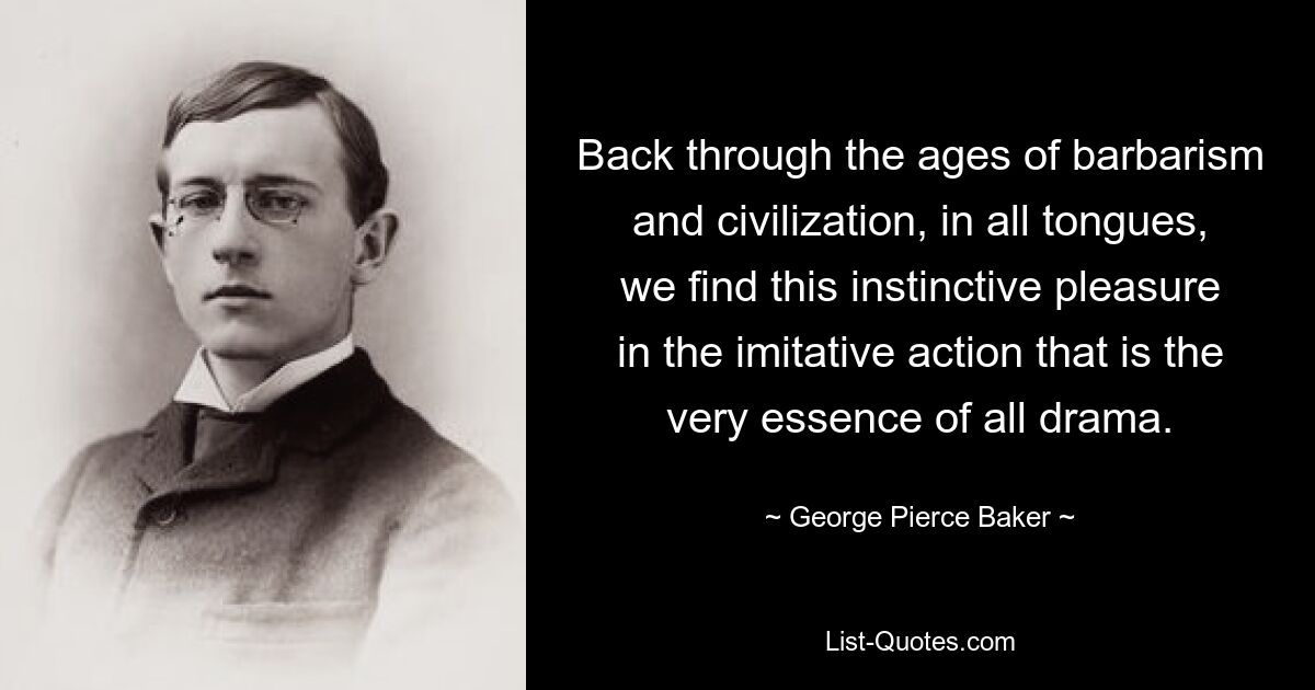 Back through the ages of barbarism and civilization, in all tongues, we find this instinctive pleasure in the imitative action that is the very essence of all drama. — © George Pierce Baker