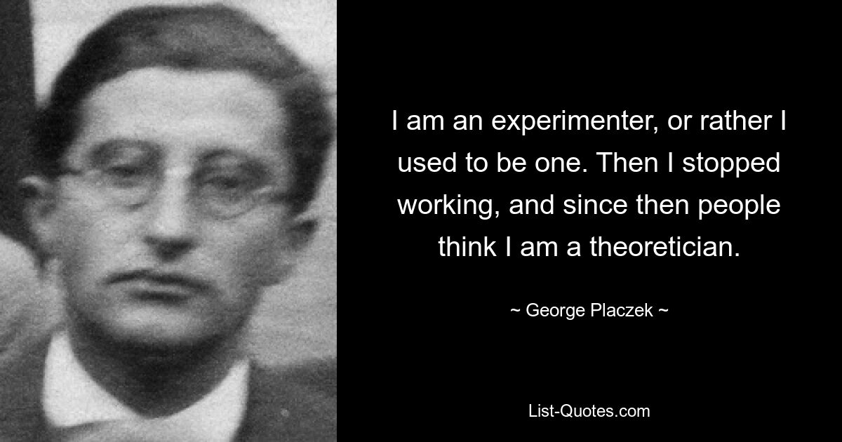 I am an experimenter, or rather I used to be one. Then I stopped working, and since then people think I am a theoretician. — © George Placzek