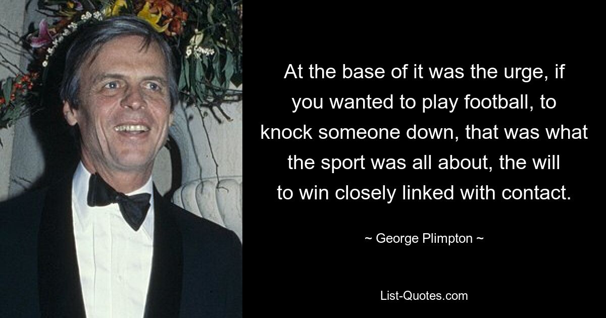 At the base of it was the urge, if you wanted to play football, to knock someone down, that was what the sport was all about, the will to win closely linked with contact. — © George Plimpton