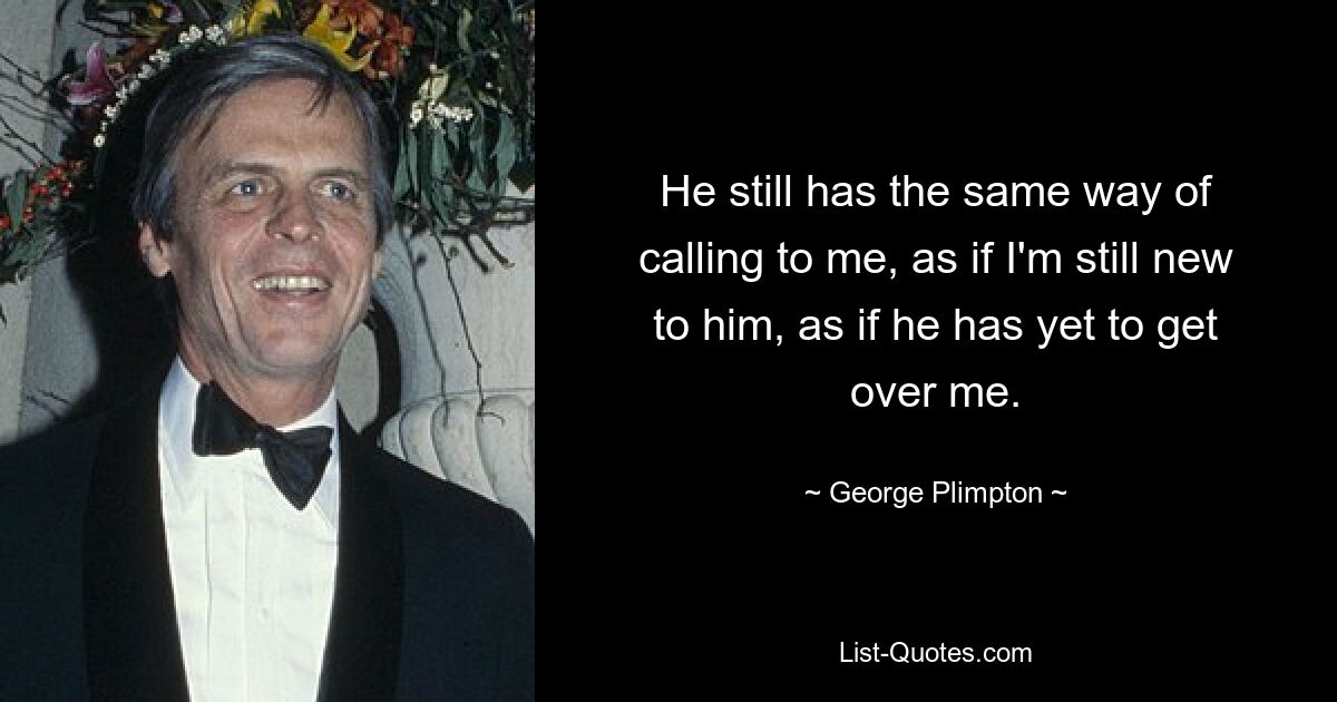 He still has the same way of calling to me, as if I'm still new to him, as if he has yet to get over me. — © George Plimpton