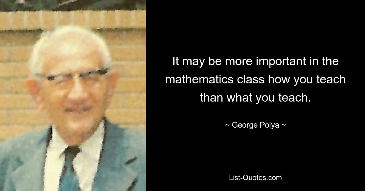 It may be more important in the mathematics class how you teach than what you teach. — © George Polya