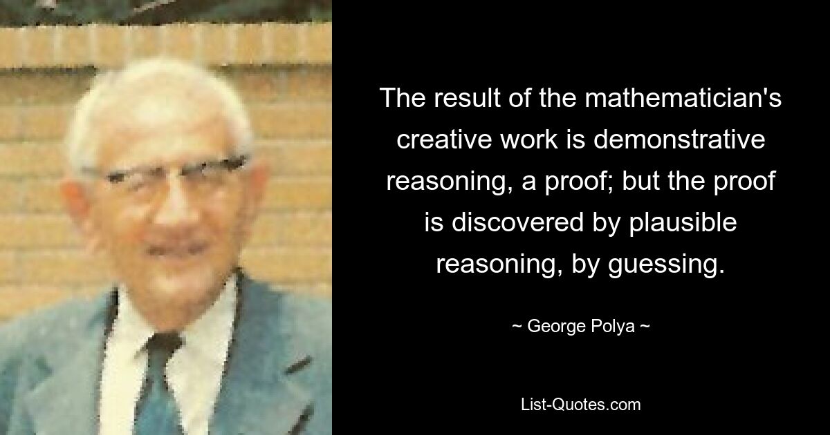 The result of the mathematician's creative work is demonstrative reasoning, a proof; but the proof is discovered by plausible reasoning, by guessing. — © George Polya