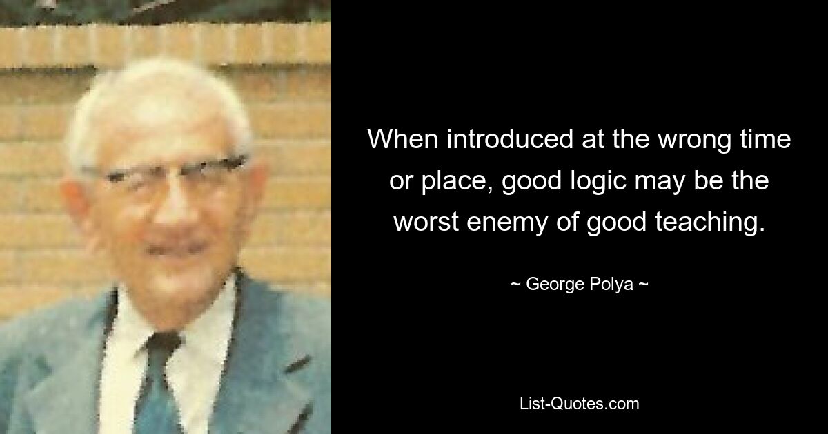 When introduced at the wrong time or place, good logic may be the worst enemy of good teaching. — © George Polya