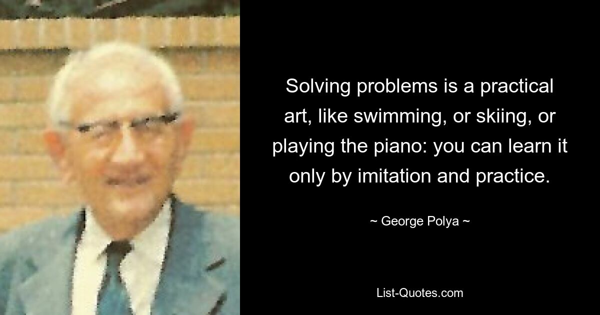 Solving problems is a practical art, like swimming, or skiing, or playing the piano: you can learn it only by imitation and practice. — © George Polya