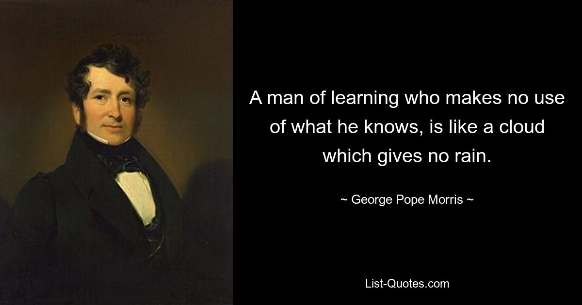 A man of learning who makes no use of what he knows, is like a cloud which gives no rain. — © George Pope Morris