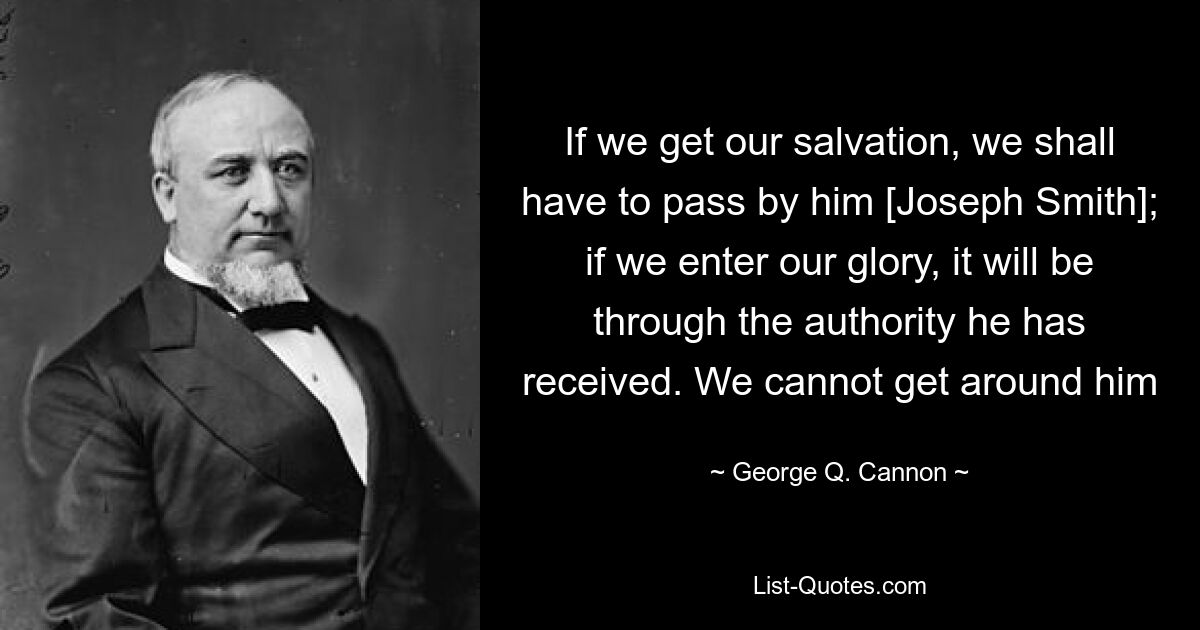 If we get our salvation, we shall have to pass by him [Joseph Smith]; if we enter our glory, it will be through the authority he has received. We cannot get around him — © George Q. Cannon