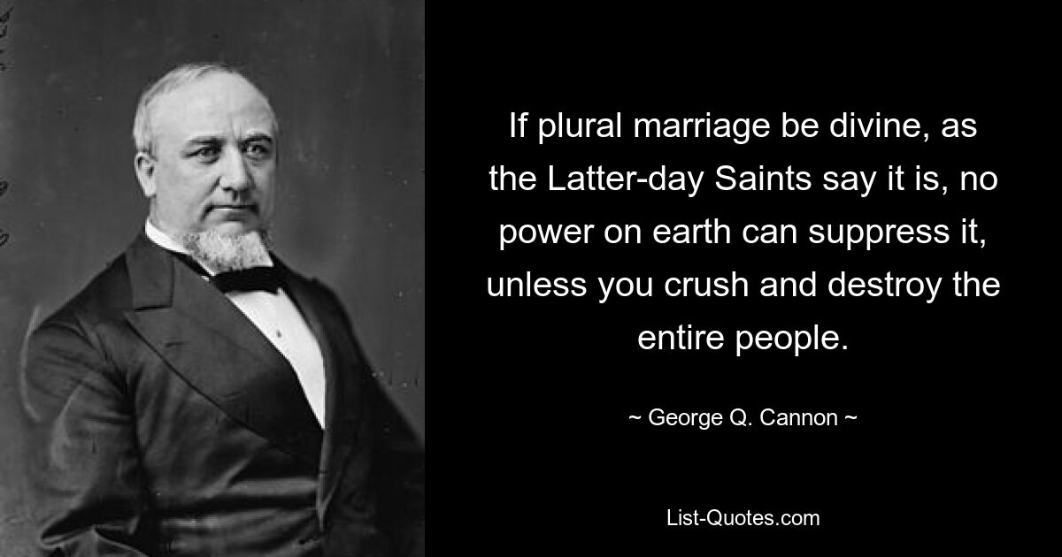 If plural marriage be divine, as the Latter-day Saints say it is, no power on earth can suppress it, unless you crush and destroy the entire people. — © George Q. Cannon