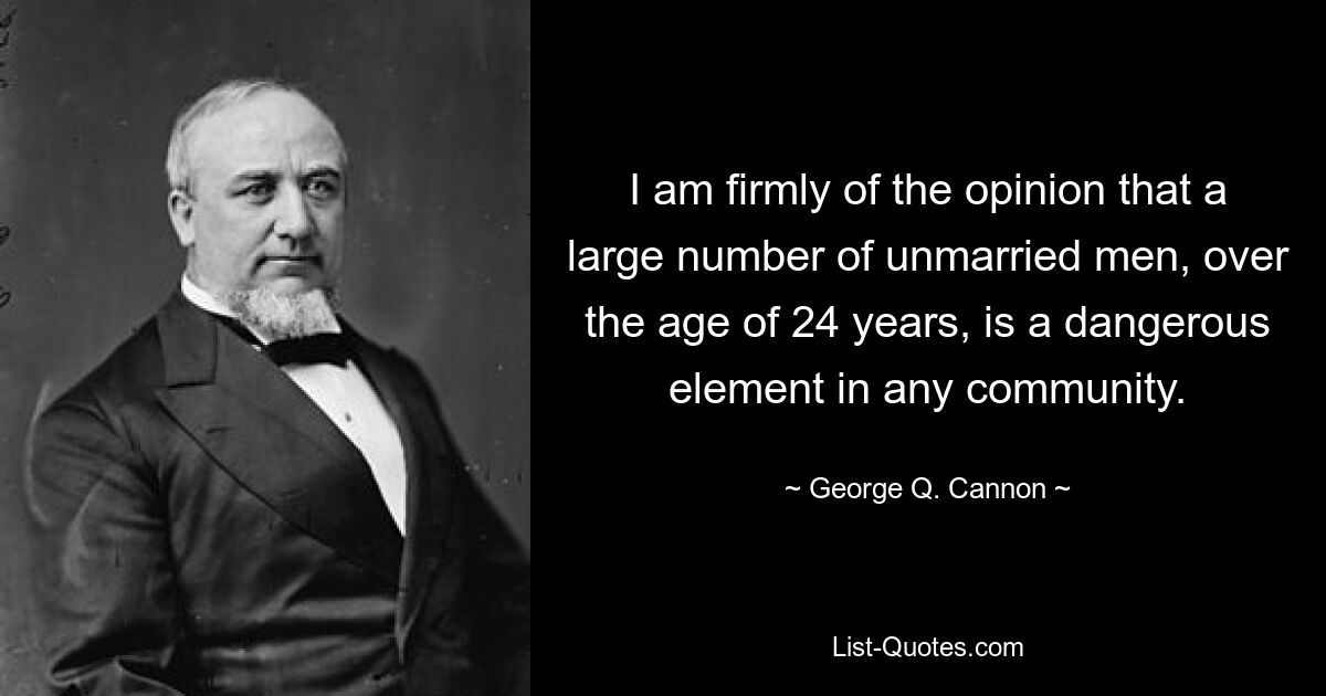 I am firmly of the opinion that a large number of unmarried men, over the age of 24 years, is a dangerous element in any community. — © George Q. Cannon