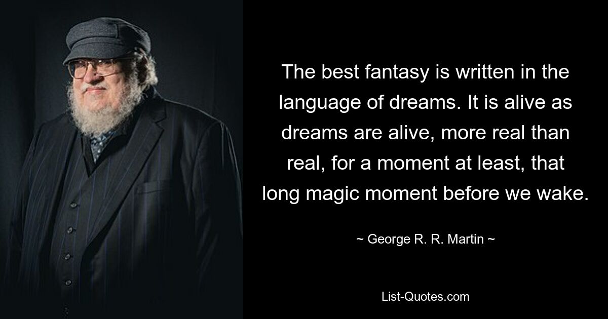 The best fantasy is written in the language of dreams. It is alive as dreams are alive, more real than real, for a moment at least, that long magic moment before we wake. — © George R. R. Martin